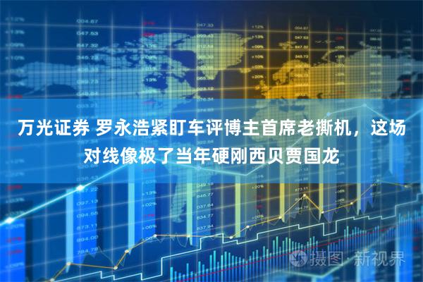 万光证券 罗永浩紧盯车评博主首席老撕机，这场对线像极了当年硬刚西贝贾国龙