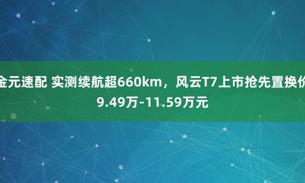 金元速配 实测续航超660km，风云T7上市抢先置换价9.49万-11.59万元