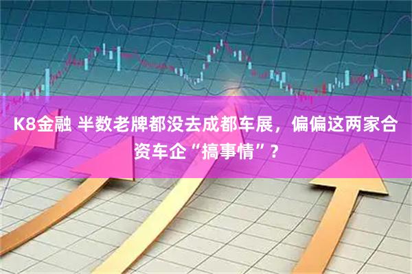 K8金融 半数老牌都没去成都车展，偏偏这两家合资车企“搞事情”？